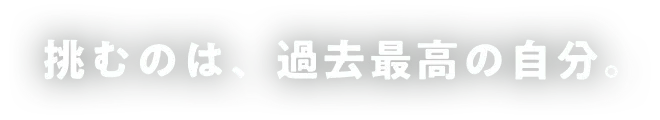 挑むのは、過去最高の自分。